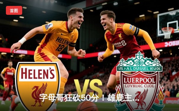 字母哥狂砍50分！雄鹿主场力克篮网，东部争夺战再起波澜